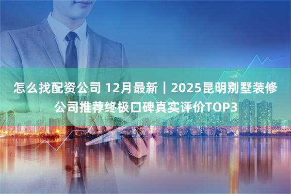 怎么找配资公司 12月最新｜2025昆明别墅装修公司推荐终极口碑真实评价TOP3