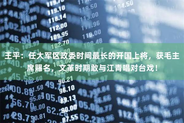 王平：任大军区政委时间最长的开国上将，获毛主席赐名，文革时期敢与江青唱对台戏！