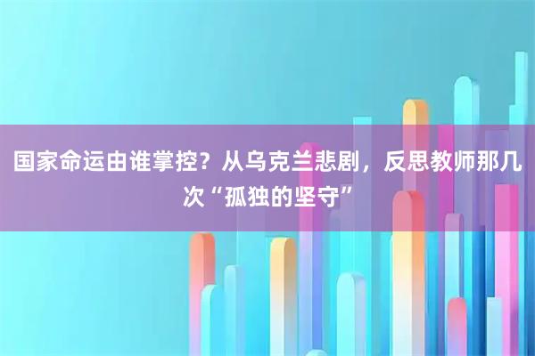 国家命运由谁掌控？从乌克兰悲剧，反思教师那几次“孤独的坚守”
