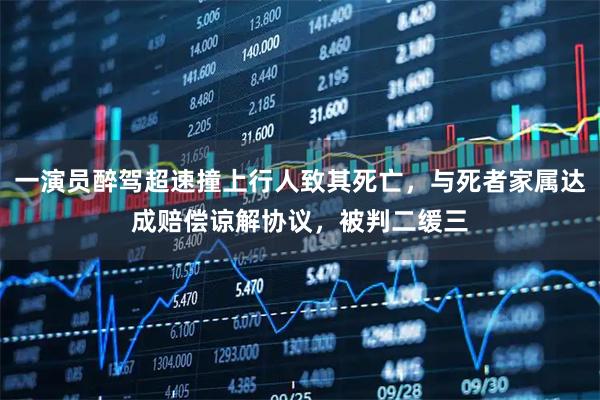 一演员醉驾超速撞上行人致其死亡，与死者家属达成赔偿谅解协议，被判二缓三