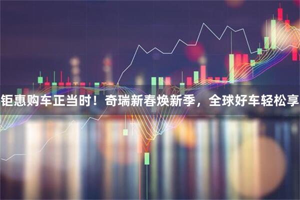 钜惠购车正当时！奇瑞新春焕新季，全球好车轻松享