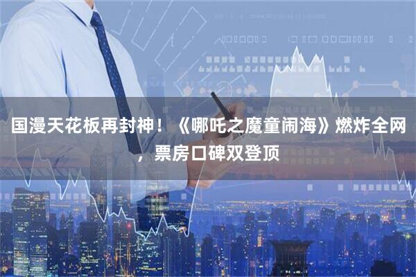 国漫天花板再封神！《哪吒之魔童闹海》燃炸全网，票房口碑双登顶