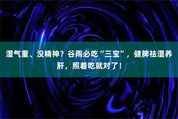 湿气重、没精神？谷雨必吃“三宝”，健脾祛湿养肝，照着吃就对了！