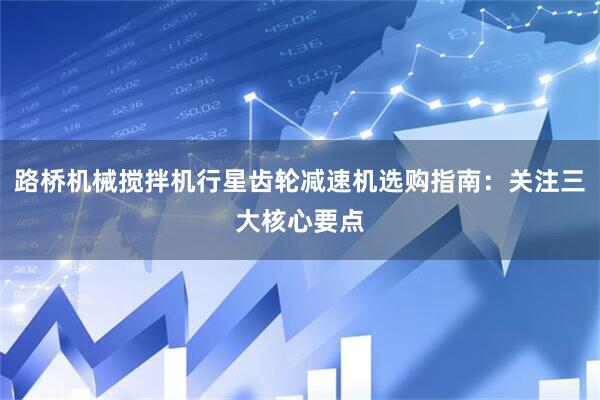 路桥机械搅拌机行星齿轮减速机选购指南：关注三大核心要点