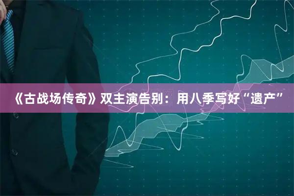 《古战场传奇》双主演告别：用八季写好“遗产”