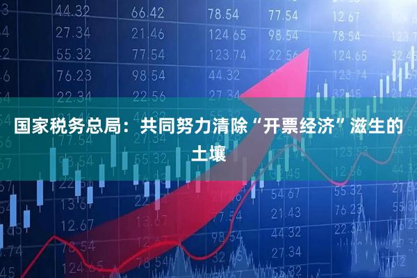 国家税务总局：共同努力清除“开票经济”滋生的土壤