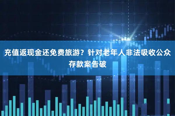 充值返现金还免费旅游？针对老年人非法吸收公众存款案告破