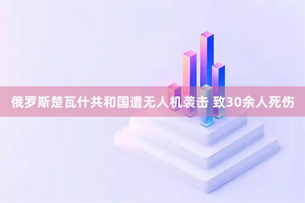 俄罗斯楚瓦什共和国遭无人机袭击 致30余人死伤