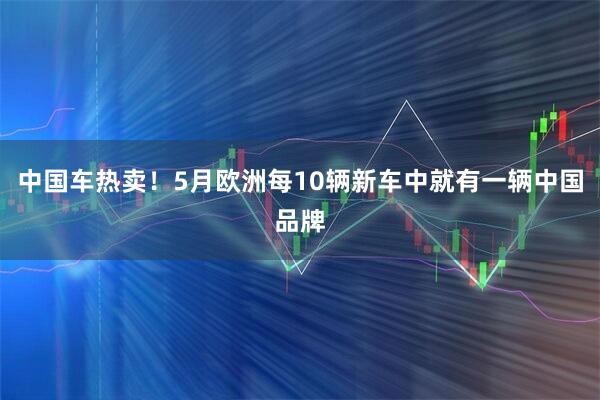 中国车热卖！5月欧洲每10辆新车中就有一辆中国品牌