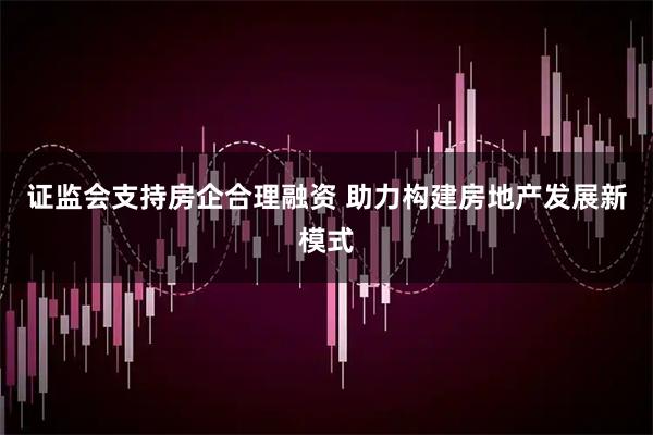 证监会支持房企合理融资 助力构建房地产发展新模式